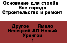 Основание для столба - Все города Строительство и ремонт » Другое   . Ямало-Ненецкий АО,Новый Уренгой г.